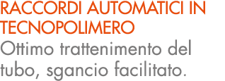 RACCORDI AUTOMATICI IN TECNOPOLIMERO Ottimo trattenimento del tubo, sgancio facilitato.